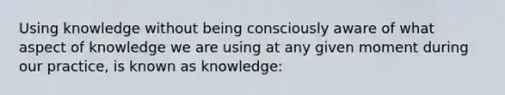 Using knowledge without being consciously aware of what aspect of knowledge we are using at any given moment during our practice, is known as knowledge: