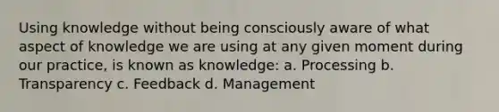 Using knowledge without being consciously aware of what aspect of knowledge we are using at any given moment during our practice, is known as knowledge: a. Processing b. Transparency c. Feedback d. Management