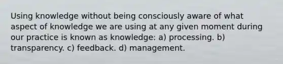 Using knowledge without being consciously aware of what aspect of knowledge we are using at any given moment during our practice is known as knowledge: a) processing. b) transparency. c) feedback. d) management.