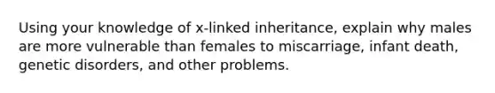 Using your knowledge of x-linked inheritance, explain why males are more vulnerable than females to miscarriage, infant death, genetic disorders, and other problems.