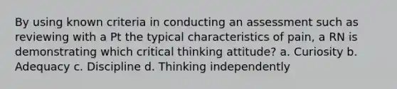 By using known criteria in conducting an assessment such as reviewing with a Pt the typical characteristics of pain, a RN is demonstrating which critical thinking attitude? a. Curiosity b. Adequacy c. Discipline d. Thinking independently