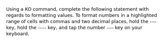 Using a KO command, complete the following statement with regards to formatting values. To format numbers in a highlighted range of cells with commas and two decimal places, hold the ---- key, hold the ----- key, and tap the number ---- key on your keyboard.