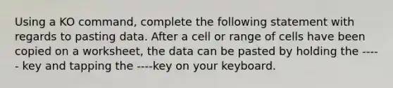 Using a KO command, complete the following statement with regards to pasting data. After a cell or range of cells have been copied on a worksheet, the data can be pasted by holding the ----- key and tapping the ----key on your keyboard.