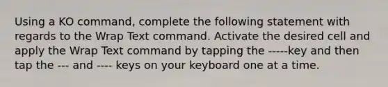 Using a KO command, complete the following statement with regards to the Wrap Text command. Activate the desired cell and apply the Wrap Text command by tapping the -----key and then tap the --- and ---- keys on your keyboard one at a time.