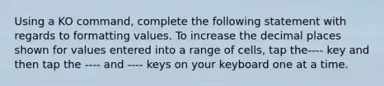 Using a KO command, complete the following statement with regards to formatting values. To increase the decimal places shown for values entered into a range of cells, tap the---- key and then tap the ---- and ---- keys on your keyboard one at a time.