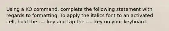 Using a KO command, complete the following statement with regards to formatting. To apply the italics font to an activated cell, hold the ---- key and tap the ---- key on your keyboard.