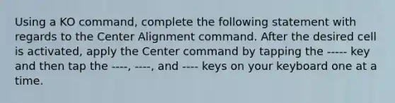 Using a KO command, complete the following statement with regards to the Center Alignment command. After the desired cell is activated, apply the Center command by tapping the ----- key and then tap the ----, ----, and ---- keys on your keyboard one at a time.