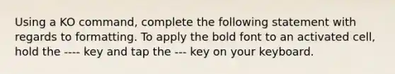 Using a KO command, complete the following statement with regards to formatting. To apply the bold font to an activated cell, hold the ---- key and tap the --- key on your keyboard.