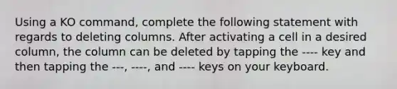 Using a KO command, complete the following statement with regards to deleting columns. After activating a cell in a desired column, the column can be deleted by tapping the ---- key and then tapping the ---, ----, and ---- keys on your keyboard.