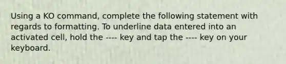 Using a KO command, complete the following statement with regards to formatting. To underline data entered into an activated cell, hold the ---- key and tap the ---- key on your keyboard.