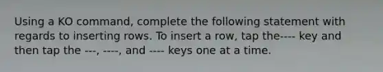 Using a KO command, complete the following statement with regards to inserting rows. To insert a row, tap the---- key and then tap the ---, ----, and ---- keys one at a time.