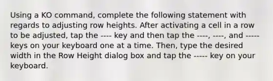 Using a KO command, complete the following statement with regards to adjusting row heights. After activating a cell in a row to be adjusted, tap the ---- key and then tap the ----, ----, and ----- keys on your keyboard one at a time. Then, type the desired width in the Row Height dialog box and tap the ----- key on your keyboard.