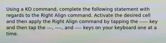 Using a KO command, complete the following statement with regards to the Right Align command. Activate the desired cell and then apply the Right Align command by tapping the ----- key and then tap the ---, ----, and ---- keys on your keyboard one at a time.