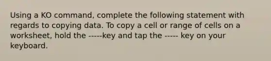 Using a KO command, complete the following statement with regards to copying data. To copy a cell or range of cells on a worksheet, hold the -----key and tap the ----- key on your keyboard.