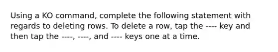 Using a KO command, complete the following statement with regards to deleting rows. To delete a row, tap the ---- key and then tap the ----, ----, and ---- keys one at a time.