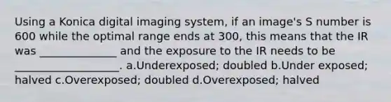 Using a Konica digital imaging system, if an image's S number is 600 while the optimal range ends at 300, this means that the IR was ______________ and the exposure to the IR needs to be ___________________. a.Underexposed; doubled b.Under exposed; halved c.Overexposed; doubled d.Overexposed; halved