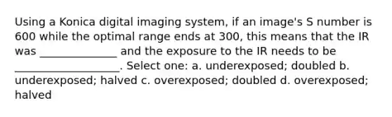 Using a Konica digital imaging system, if an image's S number is 600 while the optimal range ends at 300, this means that the IR was ______________ and the exposure to the IR needs to be ___________________. Select one: a. underexposed; doubled b. underexposed; halved c. overexposed; doubled d. overexposed; halved