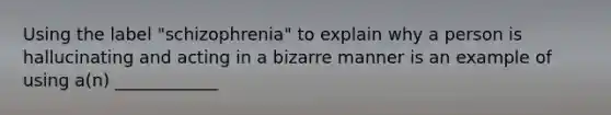 Using the label "schizophrenia" to explain why a person is hallucinating and acting in a bizarre manner is an example of using a(n) ____________