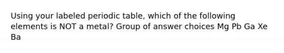 Using your labeled periodic table, which of the following elements is NOT a metal? Group of answer choices Mg Pb Ga Xe Ba