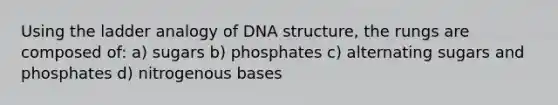 Using the ladder analogy of DNA structure, the rungs are composed of: a) sugars b) phosphates c) alternating sugars and phosphates d) nitrogenous bases