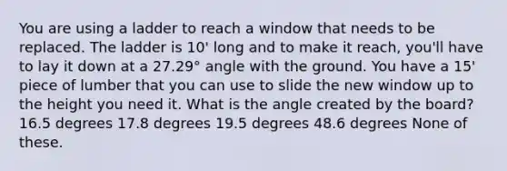 You are using a ladder to reach a window that needs to be replaced. The ladder is 10' long and to make it reach, you'll have to lay it down at a 27.29° angle with the ground. You have a 15' piece of lumber that you can use to slide the new window up to the height you need it. What is the angle created by the board? 16.5 degrees 17.8 degrees 19.5 degrees 48.6 degrees None of these.