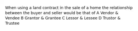 When using a land contract in the sale of a home the relationship between the buyer and seller would be that of A Vendor & Vendee B Grantor & Grantee C Lessor & Lessee D Trustor & Trustee