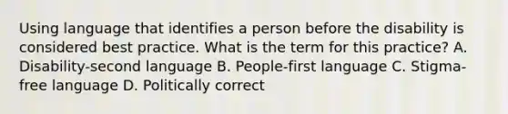 Using language that identifies a person before the disability is considered best practice. What is the term for this​ practice? A. ​Disability-second language B. ​People-first language C. ​Stigma-free language D. Politically correct