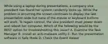 While using a laptop during presentations, a company vice president has found her system randomly locks up. While the problem is occurring,the screen continues to display the last presentation slide but none of the mouse or keyboard buttons will work. To regain control, the vice president must power down and reboot her computer. Which of the following would be the BEST option for troubleshooting this issue? A. Examine the Task Manager B. Install an anti-malware utility C. Run the presentation software in Safe Mode D. Check the Event Viewer