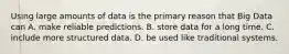 Using large amounts of data is the primary reason that Big Data can A. make reliable predictions. B. store data for a long time. C. include more structured data. D. be used like traditional systems.