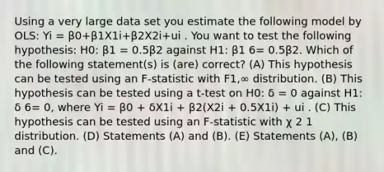 Using a very large data set you estimate the following model by OLS: Yi = β0+β1X1i+β2X2i+ui . You want to test the following hypothesis: H0: β1 = 0.5β2 against H1: β1 6= 0.5β2. Which of the following statement(s) is (are) correct? (A) This hypothesis can be tested using an F-statistic with F1,∞ distribution. (B) This hypothesis can be tested using a t-test on H0: δ = 0 against H1: δ 6= 0, where Yi = β0 + δX1i + β2(X2i + 0.5X1i) + ui . (C) This hypothesis can be tested using an F-statistic with χ 2 1 distribution. (D) Statements (A) and (B). (E) Statements (A), (B) and (C).