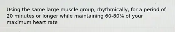 Using the same large muscle group, rhythmically, for a period of 20 minutes or longer while maintaining 60-80% of your maximum heart rate