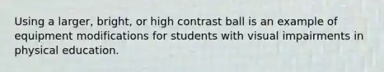 Using a larger, bright, or high contrast ball is an example of equipment modifications for students with visual impairments in physical education.