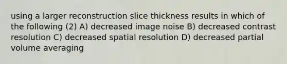 using a larger reconstruction slice thickness results in which of the following (2) A) decreased image noise B) decreased contrast resolution C) decreased spatial resolution D) decreased partial volume averaging