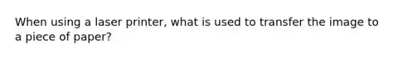 When using a laser printer, what is used to transfer the image to a piece of paper?