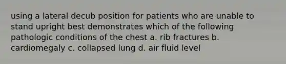 using a lateral decub position for patients who are unable to stand upright best demonstrates which of the following pathologic conditions of the chest a. rib fractures b. cardiomegaly c. collapsed lung d. air fluid level