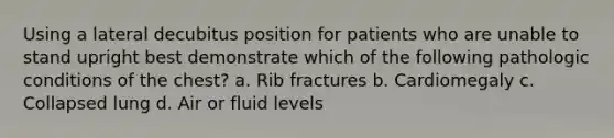 Using a lateral decubitus position for patients who are unable to stand upright best demonstrate which of the following pathologic conditions of the chest? a. Rib fractures b. Cardiomegaly c. Collapsed lung d. Air or fluid levels