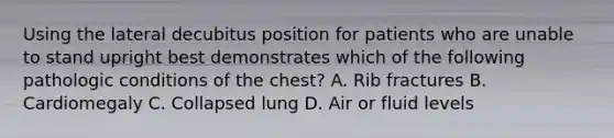 Using the lateral decubitus position for patients who are unable to stand upright best demonstrates which of the following pathologic conditions of the chest? A. Rib fractures B. Cardiomegaly C. Collapsed lung D. Air or fluid levels