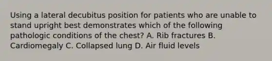 Using a lateral decubitus position for patients who are unable to stand upright best demonstrates which of the following pathologic conditions of the chest? A. Rib fractures B. Cardiomegaly C. Collapsed lung D. Air fluid levels