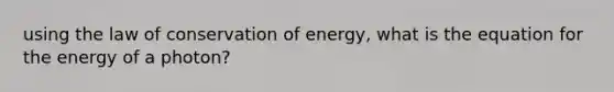 using the law of conservation of energy, what is the equation for the energy of a photon?