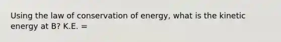 Using the law of conservation of energy, what is the kinetic energy at B? K.E. =