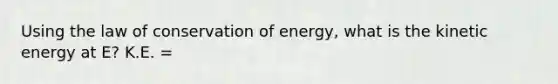 Using the law of conservation of energy, what is the kinetic energy at E? K.E. =