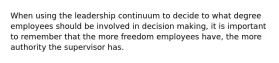 When using the leadership continuum to decide to what degree employees should be involved in decision making, it is important to remember that the more freedom employees have, the more authority the supervisor has.