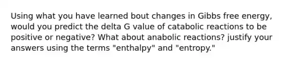 Using what you have learned bout changes in Gibbs free energy, would you predict the delta G value of catabolic reactions to be positive or negative? What about anabolic reactions? justify your answers using the terms "enthalpy" and "entropy."