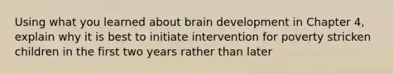 Using what you learned about brain development in Chapter 4, explain why it is best to initiate intervention for poverty stricken children in the first two years rather than later