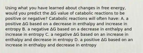 Using what you have learned about changes in free energy, would you predict the ΔG value of catabolic reactions to be positive or negative? Catabolic reactions will often have: A. a positive ΔG based on a decrease in enthalpy and increase in entropy B. a negative ΔG based on a decrease in enthalpy and increase in entropy C. a negative ΔG based on an increase in enthalpy and decrease in entropy D. a positive ΔG based on an increase in enthalpy and decrease in entropy