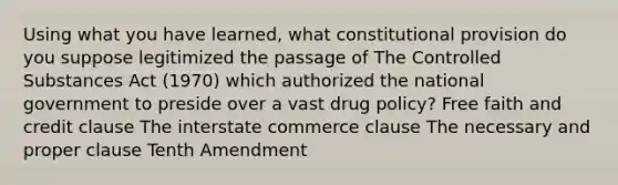 Using what you have learned, what constitutional provision do you suppose legitimized the passage of The Controlled Substances Act (1970) which authorized the national government to preside over a vast drug policy? Free faith and credit clause The interstate commerce clause The necessary and proper clause Tenth Amendment