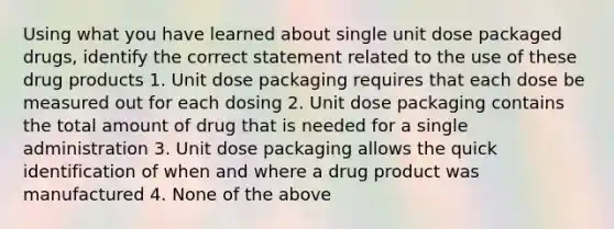 Using what you have learned about single unit dose packaged drugs, identify the correct statement related to the use of these drug products 1. Unit dose packaging requires that each dose be measured out for each dosing 2. Unit dose packaging contains the total amount of drug that is needed for a single administration 3. Unit dose packaging allows the quick identification of when and where a drug product was manufactured 4. None of the above