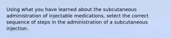 Using what you have learned about the subcutaneous administration of injectable medications, select the correct sequence of steps in the administration of a subcutaneous injection.