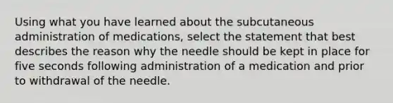 Using what you have learned about the subcutaneous administration of medications, select the statement that best describes the reason why the needle should be kept in place for five seconds following administration of a medication and prior to withdrawal of the needle.