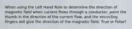 When using the Left Hand Rule to determine the direction of magnetic field when current flows through a conductor, point the thumb in the direction of the current flow, and the encircling fingers will give the direction of the magnetic field. True or False?